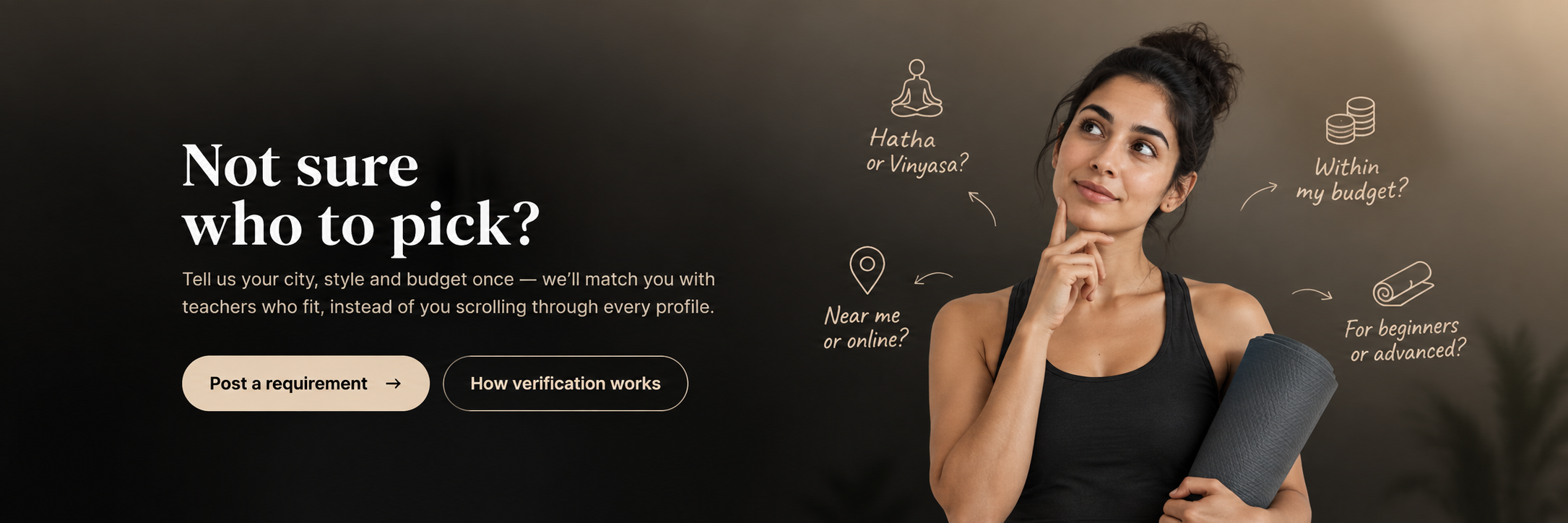 Not sure who to pick? Tell us your city, style and budget once and we'll match you with teachers who fit. A yoga student thinking: Hatha or Vinyasa, near me or online, within budget, for beginners or advanced.